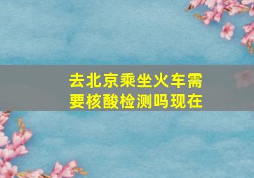 去北京乘坐火车需要核酸检测吗现在