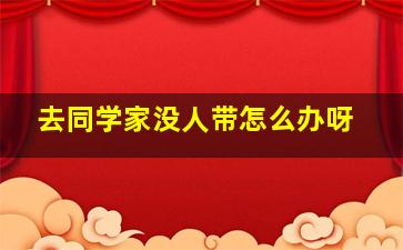 去同学家没人带怎么办呀