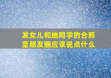 发女儿和她同学的合照至朋友圈应该说点什么