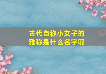 古代自称小女子的雅称是什么名字呢