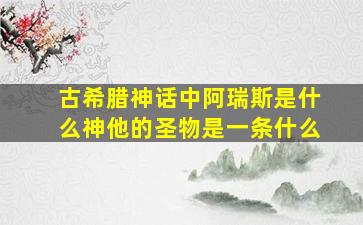 古希腊神话中阿瑞斯是什么神他的圣物是一条什么