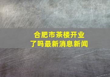 合肥市茶楼开业了吗最新消息新闻