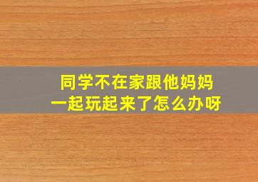 同学不在家跟他妈妈一起玩起来了怎么办呀