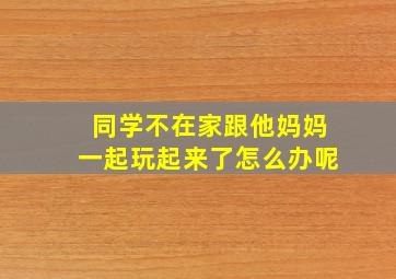 同学不在家跟他妈妈一起玩起来了怎么办呢