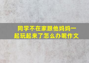 同学不在家跟他妈妈一起玩起来了怎么办呢作文