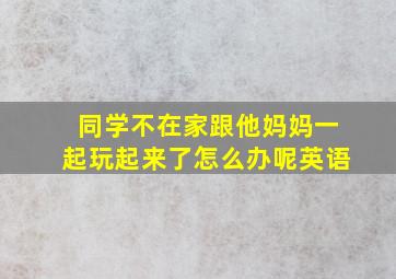 同学不在家跟他妈妈一起玩起来了怎么办呢英语