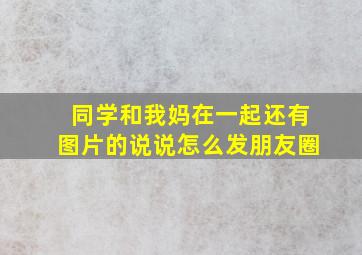 同学和我妈在一起还有图片的说说怎么发朋友圈