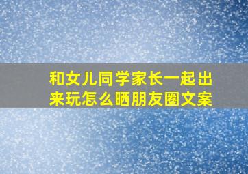 和女儿同学家长一起出来玩怎么晒朋友圈文案