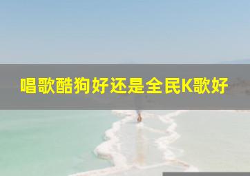 唱歌酷狗好还是全民K歌好