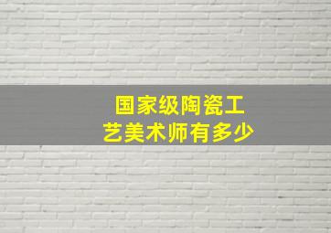 国家级陶瓷工艺美术师有多少