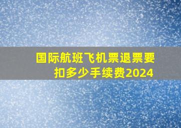 国际航班飞机票退票要扣多少手续费2024