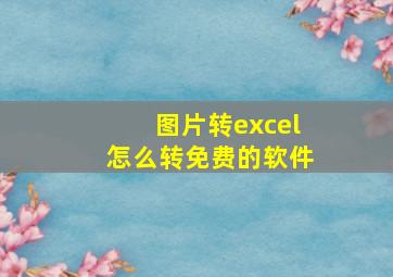 图片转excel怎么转免费的软件