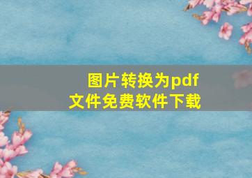 图片转换为pdf文件免费软件下载