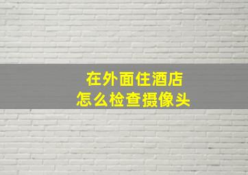 在外面住酒店怎么检查摄像头