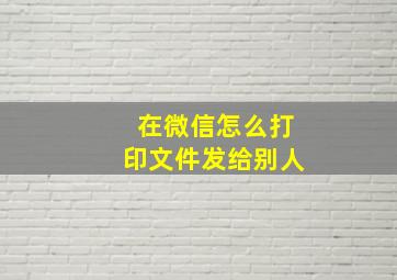 在微信怎么打印文件发给别人