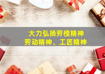 大力弘扬劳模精神劳动精神、工匠精神