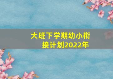 大班下学期幼小衔接计划2022年