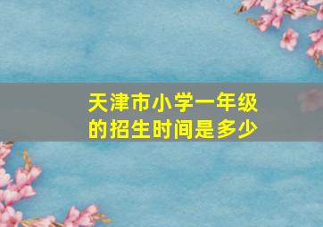 天津市小学一年级的招生时间是多少