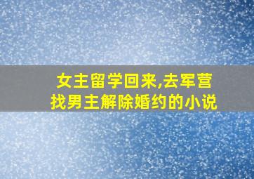 女主留学回来,去军营找男主解除婚约的小说