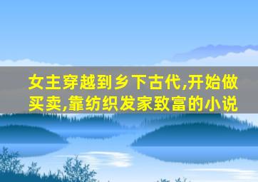 女主穿越到乡下古代,开始做买卖,靠纺织发家致富的小说