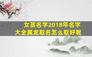 女孩名字2018年名字大全属龙取名怎么取好呢