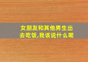 女朋友和其他男生出去吃饭,我该说什么呢