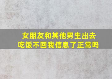 女朋友和其他男生出去吃饭不回我信息了正常吗