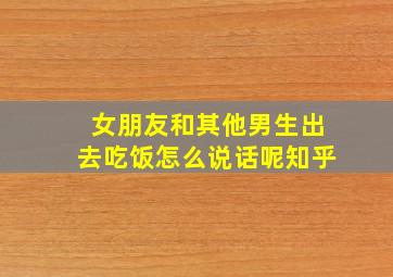 女朋友和其他男生出去吃饭怎么说话呢知乎