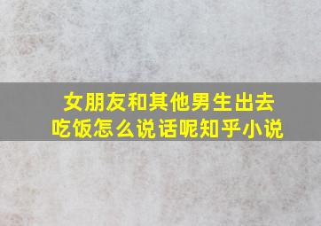 女朋友和其他男生出去吃饭怎么说话呢知乎小说