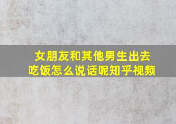 女朋友和其他男生出去吃饭怎么说话呢知乎视频