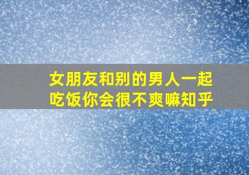 女朋友和别的男人一起吃饭你会很不爽嘛知乎