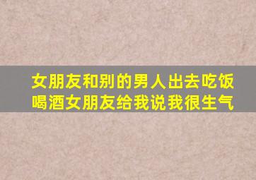 女朋友和别的男人出去吃饭喝酒女朋友给我说我很生气