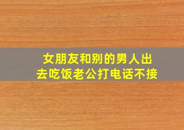 女朋友和别的男人出去吃饭老公打电话不接