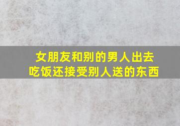 女朋友和别的男人出去吃饭还接受别人送的东西