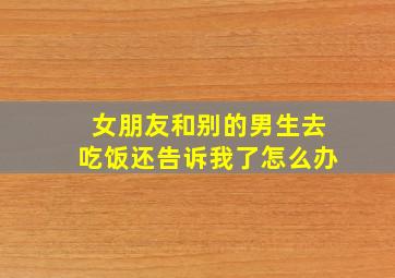 女朋友和别的男生去吃饭还告诉我了怎么办