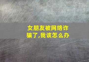 女朋友被网络诈骗了,我该怎么办