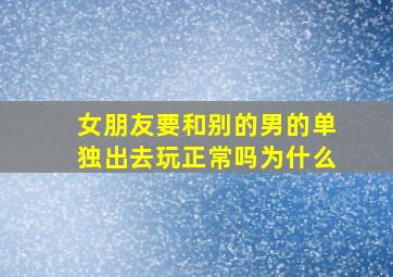 女朋友要和别的男的单独出去玩正常吗为什么