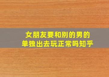 女朋友要和别的男的单独出去玩正常吗知乎