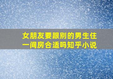 女朋友要跟别的男生住一间房合适吗知乎小说