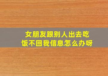 女朋友跟别人出去吃饭不回我信息怎么办呀