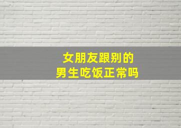 女朋友跟别的男生吃饭正常吗