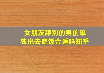 女朋友跟别的男的单独出去吃饭合适吗知乎