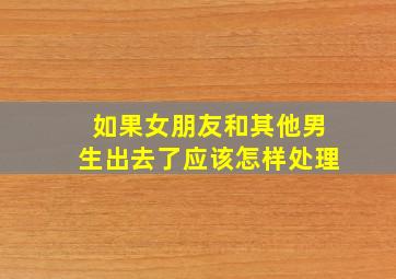 如果女朋友和其他男生出去了应该怎样处理