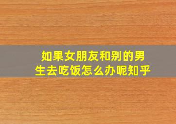 如果女朋友和别的男生去吃饭怎么办呢知乎