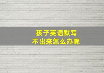 孩子英语默写不出来怎么办呢