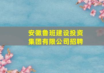 安徽鲁班建设投资集团有限公司招聘