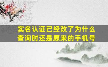 实名认证已经改了为什么查询时还是原来的手机号