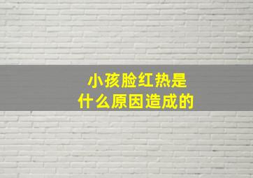 小孩脸红热是什么原因造成的