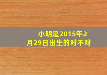 小明是2015年2月29日出生的对不对