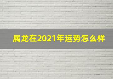 属龙在2021年运势怎么样